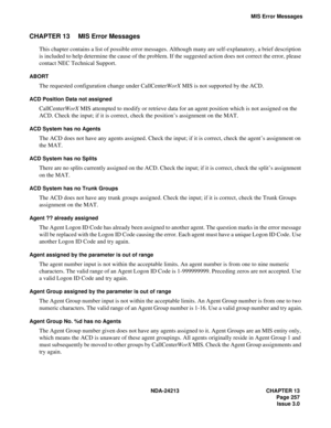 Page 271NDA-24213 CHAPTER 13
   Page 257
Issue 3.0
MIS Error Messages
CHAPTER 13 MIS Error Messages
This chapter contains a list of possible error messages. Although many are self-explanatory, a brief description 
is included to help determine the cause of the problem. If the suggested action does not correct the error, please 
contact NEC Technical Support.
ABORT
The requested configuration change under CallCenterWorX MIS is not supported by the ACD.
ACD Position Data not assigned
CallCenterWorX MIS attempted...