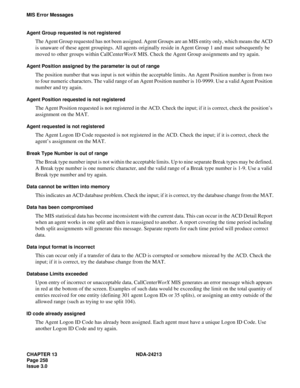 Page 272CHAPTER 13 NDA-24213
Page 258   
Issue 3.0
MIS Error Messages
Agent Group requested is not registered
The Agent Group requested has not been assigned. Agent Groups are an MIS entity only, which means the ACD 
is unaware of these agent groupings. All agents originally reside in Agent Group 1 and must subsequently be 
moved to other groups within CallCenterWorX MIS. Check the Agent Group assignments and try again.
Agent Position assigned by the parameter is out of range
The position number that was input...