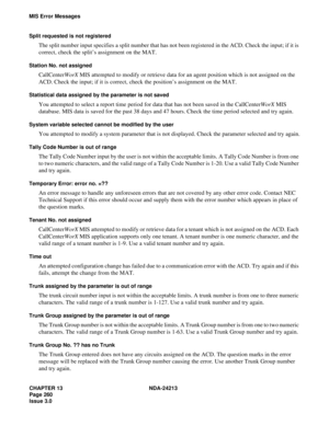 Page 274CHAPTER 13 NDA-24213
Page 260   
Issue 3.0
MIS Error Messages
Split requested is not registered
The split number input specifies a split number that has not been registered in the ACD. Check the input; if it is 
correct, check the split’s assignment on the MAT.
Station No. not assigned
CallCenterWorX MIS attempted to modify or retrieve data for an agent position which is not assigned on the 
ACD. Check the input; if it is correct, check the position’s assignment on the MAT.
Statistical data assigned by...