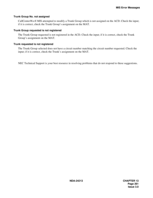 Page 275NDA-24213 CHAPTER 13
   Page 261
Issue 3.0
MIS Error Messages
Trunk Group No. not assigned
CallCenterWorX MIS attempted to modify a Trunk Group which is not assigned on the ACD. Check the input; 
if it is correct, check the Trunk Group’s assignment on the MAT.
Trunk Group requested is not registered
The Trunk Group requested is not registered in the ACD. Check the input; if it is correct, check the Trunk 
Group’s assignment on the MAT.
Trunk requested is not registered
The Trunk Group selected does not...