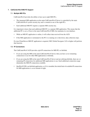 Page 31NDA-24213 CHAPTER 2
Page 17
Issue 3.0
System Requirements
CallCenterWorX MIS PC Support
7. CallCenterWorX MIS PC Support
7.1 Multiple MIS PCs
CallCenterWorX provides the ability to have up to eight MIS PCs. 
The integrated MIS application on the main CallCenterWorX Server is controlled by the main 
CallCenterWorX system security key and is counted as one of the eight PCs.
Each additional MIS PC requires a separate MIS security key.
It is important to know that each additional MIS PC is a separate MIS...