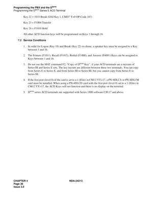 Page 50CHAPTER 4 NDA-24213
Page 36
Issue 3.0
Programming the PBX and the Dterm
Programming the Dterm Series E ACD Terminal
Key 22 = 1033 Break (OAI Key 1, CMD7 Y=0 OP-Code 187)
Key 23 = F1004 Transfer
Key 24 = F1010 Hold
All other ACD function keys will be programmed on Keys 1 through 16.
7.2 Service Conditions
1. In order for Logon (Key 18) and Break (Key 22) to chime, a speaker key must be assigned to a Key 
between 1 and 16.
2. The Feature (F1011), Recall (F1015), Redial (F1000), and Answer (F4001) Keys can...