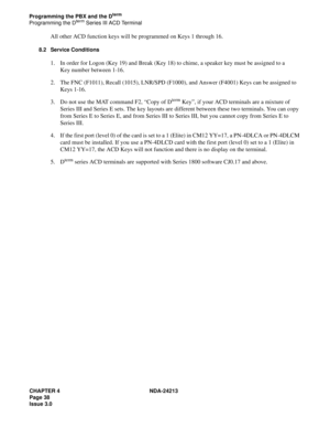 Page 52CHAPTER 4 NDA-24213
Page 38
Issue 3.0
Programming the PBX and the Dterm
Programming the Dterm Series III ACD Terminal
All other ACD function keys will be programmed on Keys 1 through 16.
8.2 Service Conditions
1. In order for Logon (Key 19) and Break (Key 18) to chime, a speaker key must be assigned to a 
Key number between 1-16.
2. The FNC (F1011), Recall (1015), LNR/SPD (F1000), and Answer (F4001) Keys can be assigned to 
Keys 1-16.
3. Do not use the MAT command F2, “Copy of D
term Key”, if your ACD...