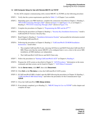 Page 57NDA-24213 CHAPTER 5
     Page 43
Issue 3.0
Configuration Procedures
Configuring the ACD Computers
1.2 ACD Computer Setup for Use with Remote MIS PC via TCP/IP
For the ACD computer communicating with a remote MIS PC via TCP/IP, use the following procedure: 
STEP 1: Verify that the system requirements specified in Table 2-2 of Chapter 2 are available.
STEP 2: Depending upon your PBX hardware, complete the connections described in Chapter 3, Heading 3, 
“PN-CC00 Connecting Through a Hub” (shown in Figure...