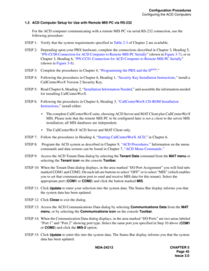 Page 59NDA-24213 CHAPTER 5
     Page 45
Issue 3.0
Configuration Procedures
Configuring the ACD Computers
1.3 ACD Computer Setup for Use with Remote MIS PC via RS-232
For the ACD computer communicating with a remote MIS PC via serial RS-232 connection, use the 
following procedure:
STEP 1: Verify that the system requirements specified in Table 2-3 of Chapter 2 are available.
STEP 2: Depending upon your PBX hardware, complete the connections described in Chapter 3, Heading 5, 
“PN-CC00 Connection for ACD Computer...