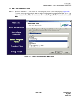 Page 75NDA-24213 CHAPTER 6
    Page 61
Issue 3.0
Installation
CallCenterWorX CD-ROM Installation Instructions
3.2 MAT Client Installation Option
STEP 1: Selection of the MAT Client causes the Select Program Folder screen to display (see Figure 6-12). 
You may accept the choice already selected, select a folder name from the existing folder list, or type 
a new name in the box. When the folder name shown in the Program Folders box is satisfactory, click 
Next.
Figure 6-12   Select Program Folder - MAT Client 