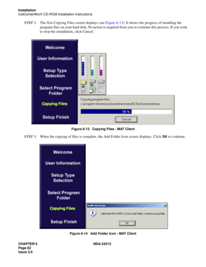 Page 76CHAPTER 6 NDA-24213
Page 62    
Issue 3.0
Installation
CallCenterWorX CD-ROM Installation Instructions
STEP 2: The first Copying Files screen displays (see Figure 6-13). It shows the progress of installing the 
program files on your hard disk. No action is required from you to continue this process. If you wish 
to stop the installation, click Cancel.
Figure 6-13   Copying Files - MAT Client
STEP 3: When the copying of files is complete, the Add Folder Icon screen displays. Click OK to continue.
Figure...