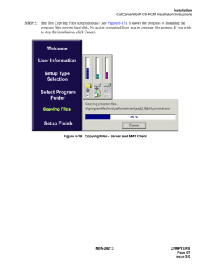 Page 81NDA-24213 CHAPTER 6
    Page 67
Issue 3.0
Installation
CallCenterWorX CD-ROM Installation Instructions
STEP 5: The first Copying Files screen displays (see Figure 6-19). It shows the progress of installing the 
program files on your hard disk. No action is required from you to continue this process. If you wish 
to stop the installation, click Cancel.
Figure 6-19   Copying Files - Server and MAT Client 