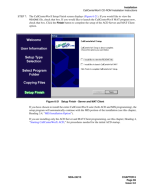 Page 83NDA-24213 CHAPTER 6
    Page 69
Issue 3.0
Installation
CallCenterWorX CD-ROM Installation Instructions
STEP 7: The CallCenterWorX Setup Finish screen displays (Figure 6-21). If you would like to view the 
README file, check that box. If you would like to launch the CallCenterWorX MAT program now, 
check that box. Click the 
Finish button to complete the setup of the ACD Server and MAT Client 
option.
Figure 6-21   Setup Finish - Server and MAT Client
If you have chosen to install the entire...