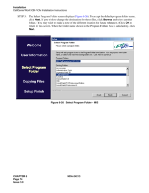 Page 88CHAPTER 6 NDA-24213
Page 74    
Issue 3.0
Installation
CallCenterWorX CD-ROM Installation Instructions
STEP  5: The Select Program Folder screen displays (Figure 6-26). To accept the default program folder name, 
click 
Next. If you wish to change the destination for these files, click Browse and select another 
folder. (You may wish to make a note of the different location for future reference.) Click 
OK to 
return to this screen. When the folder name shown in the Program Folders box is satisfactory,...