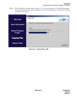 Page 89NDA-24213 CHAPTER 6
    Page 75
Issue 3.0
Installation
CallCenterWorX CD-ROM Installation Instructions
STEP 6: The Copying Files window displays (Figure 6-27). It shows the progress of installing the program 
files on your hard disk. No action is required of you to continue this process. If you wish to stop the 
installation, click Cancel.
Figure 6-27   Copying Files - MIS 