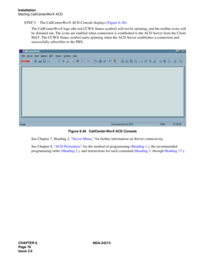 Page 92CHAPTER 6 NDA-24213
Page 78    
Issue 3.0
Installation
Starting CallCenterWorX ACD
STEP 2: The CallCenterWorX ACD Console displays (Figure 6-30).
The CallCenterWorX logo (the red CCWX Status symbol) will not be spinning, and the toolbar icons will 
be dimmed out. The icons are enabled when connection is established to the ACD Server from the Client 
MAT. The CCWX Status symbol starts spinning when the ACD Server establishes a connection and 
successfully subscribes to the PBX. 
 
Figure 6-30...