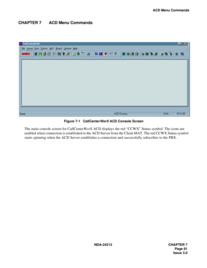 Page 95NDA-24213 CHAPTER 7
     Page 81
Issue 3.0
ACD Menu Commands
CHAPTER 7 ACD Menu Commands
Figure 7-1   CallCenterWorX ACD Console Screen
The main console screen for CallCenterWorX ACD displays the red “CCWX” Status symbol. The icons are 
enabled when connection is established to the ACD Server from the Client MAT. The red CCWX Status symbol 
starts spinning when the ACD Server establishes a connection and successfully subscribes to the PBX. 