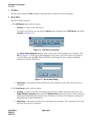 Page 96CHAPTER 7 NDA-24213
Page 82     
Issue 3.0
ACD Menu Commands
File Menu
1. File Menu
The File menu contains the Exit command, which provides an orderly exit from the program. 
2. Server Menu
The Server Menu comprises: 
a. The 
ACD Server option with two choices: 
1.
Connect, to connect to the ACD Server. 
To connect to the Server, you can select the 
Server menu command, choose ACD Server, and choose 
Connect (see Figure 7-2).
Figure 7-2   ACD Server Connection
The Server Name dialog box displays. If the...