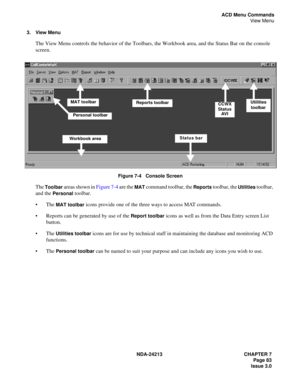 Page 97NDA-24213 CHAPTER 7
     Page 83
Issue 3.0
ACD Menu Commands
View Menu
3. View Menu
The View Menu controls the behavior of the Toolbars, the Workbook area, and the Status Bar on the console 
screen.
Figure 7-4   Console Screen
The Toolbar areas shown in Figure 7-4 are the MAT command toolbar, the Reports toolbar, the Utilities toolbar, 
and the 
Personal toolbar.
The 
MAT toolbar icons provide one of the three ways to access MAT commands.
Reports can be generated by use of the 
Report toolbar icons as...