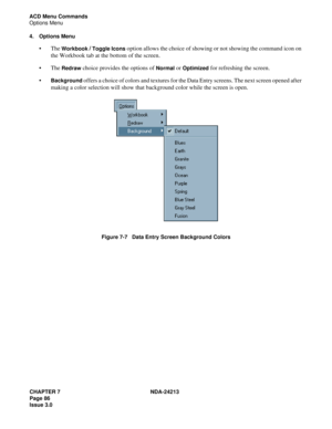 Page 100CHAPTER 7 NDA-24213
Page 86     
Issue 3.0
ACD Menu Commands
Options Menu
4. Options Menu
The Workbook / Toggle Icons option allows the choice of showing or not showing the command icon on 
the Workbook tab at the bottom of the screen.
The 
Redraw choice provides the options of Normal or Optimized for refreshing the screen.

Background offers a choice of colors and textures for the Data Entry screens. The next screen opened after 
making a color selection will show that background color while the...