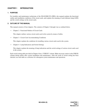 Page 9ND-45504 (E) CHAPTER 1
Page 1
Revision 2.0
CHAPTER 1 INTRODUCTION
1. PURPOSE
For installers and maintenance technicians of the NEAX2000 IVS (PBX), this manual explains the functional
outline and installation conditions of the circuit cards, and explains the meaning of each indicator lamp (LED)
and the switch settings on the circuit cards.
2. OUTLINE OF THE MANUAL
This manual consists of four chapters. The contents of Chapter 2 through 4 are as outlined below.
• Chapter 2:  Functional Outline of Circuit...