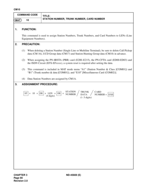 Page 113CHAPTER 3 ND-45669 (E)
Pag e 9 0
Revision 2.0
CM10
COMMAND CODE
TITLE:
STATION NUMBER, TRUNK NUMBER, CARD NUMBER
10
MAT
1. FUNCTION:
This command is used to assign Station Numbers, Trunk Numbers, and Card Numbers to LENs (Line
Equipment Numbers).
2. PRECAUTION:
(1) When deleting a Station Number (Single Line or Multiline Terminal), be sure to delete Call Pickup
data (CM 16), UCD Group data (CM17) and Station Hunting Group data (CM18) in advance.
(2) When assigning the PN-8RSTA (PBR) card (E200–E215), the...