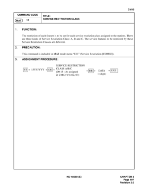 Page 130ND-45669 (E) CHAPTER 3
Pag e 1 07
Revision 2.0
CM15
COMMAND CODE
TITLE:
SERVICE RESTRICTION CLASS
15
MAT
1. FUNCTION:
The restriction of each feature is to be set for each service restriction class assigned to the stations. There
are three kinds of Service Restriction Class: A, B and C. The service features to be restricted by these
Service Restriction Classes are different.
2. PRECAUTION:
This command is included in MAT mode menu “E11” (Service Restriction [COM02]).
3. ASSIGNMENT PROCEDURE:
ST +...