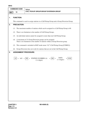 Page 139CHAPTER 3 ND-45669 (E)
Pag e 1 14
Revision 2.0
CM16
COMMAND CODE
TITLE:
CALL PICKUP GROUP/GROUP DIVERSION GROUP
16
MAT
1. FUNCTION:
This command is used to assign stations to a Call Pickup Group and a Group Diversion Group.
2. PRECAUTION:
(1) The maximum number of stations which can be assigned to a Call Pickup Group is 60.
(2) There is no limitation to the number of Call Pickup Groups.
(3) An individual station cannot be assigned to more than one Call Pickup Group.
(4) A maximum of 31 Group Diversion...