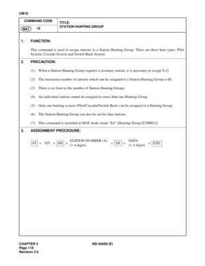 Page 143CHAPTER 3 ND-45669 (E)
Pag e 1 18
Revision 2.0
CM18
COMMAND CODE
TITLE:
STATION HUNTING GROUP
18
MAT
1. FUNCTION:
This command is used to assign stations to a Station Hunting Group. There are three hunt types: Pilot
System, Circular System and Switch Back System.
2. PRECAUTION:
(1) When a Station Hunting Group requires a secretary station, it is necessary to assign Y=2.
(2) The maximum number of stations which can be assigned to a Station Hunting Group is 60.
(3) There is no limit to the number of...