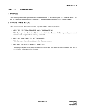 Page 16ND-45669 (E) CHAPTER 1
Page 1
Revision 2.0
INTRODUCTION
CHAPTER 1 INTRODUCTION
1. PURPOSE
This manual provides descriptions of the commands required for programming the NEAX2000 IVS (PBX) us-
ing the Customer Administration Terminal (CAT) or Maintenance Administration Terminal (MAT).
2. OUTLINE OF THE MANUAL
This manual consists of the introduction (Chapter 1) and the following chapters:
• CHAPTER 2 (INFORMATION FOR DATA PROGRAMMING): 
This chapter provides the basics of Customer Administration Terminal...