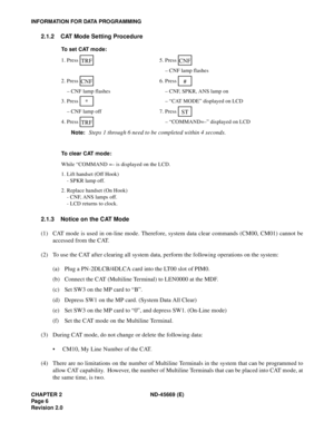 Page 21CHAPTER 2 ND-45669 (E)
Pag e 6
Revision 2.0
INFORMATION FOR DATA PROGRAMMING
2.1.2 CAT Mode Setting Procedure
2.1.3 Notice on the CAT Mode
(1) CAT mode is used in on-line mode. Therefore, system data clear commands (CM00, CM01) cannot be
accessed from the CAT.
(2) To use the CAT after clearing all system data, perform the following operations on the system:
(a) Plug a PN-2DLCB/4DLCA card into the LT00 slot of PIM0.
(b) Connect the CAT (Multiline Terminal) to LEN0000 at the MDF.
(c) Set SW3 on the MP card...