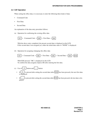 Page 22ND-45669 (E) CHAPTER 2
Page 7
Revision 2.0
INFORMATION FOR DATA PROGRAMMING
2.2 CAT Operation
When setting the office data, it is necessary to enter the following three kinds of data:
• Command Code
• First Data
• Second Data
An explanation of the data entry procedure follows:
(a) Operation for confirming the existing office data
With the above entry completed, the present second data is displayed on the LCD.
If the second data is not assigned yet, either the initial data value or “NONE” is displayed....