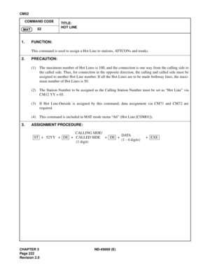 Page 259CHAPTER 3 ND-45669 (E)
Pag e 2 22
Revision 2.0
CM52
COMMAND CODE
TITLE:
HOT LINE
52
MAT
1. FUNCTION:
This command is used to assign a Hot Line to stations, ATTCONs and trunks.
2. PRECAUTION:
(1) The maximum number of Hot Lines is 100, and the connection is one way from the calling side to
the called side. Thus, for connection in the opposite direction, the calling and called side must be
assigned to another Hot Line number. If all the Hot Lines are to be made bothway lines, the maxi-
mum number of Hot...