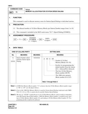 Page 281CHAPTER 3 ND-45669 (E)
Pag e 2 44
Revision 2.0
CM73
COMMAND CODE
TITLE:
MEMORY ALLOCATION FOR STATION SPEED DIALING
73
MAT
4. DATA TABLE:
Note 1:If 1000-Slot Memory Block number “4” is chosen, then the 10-Slot Memory Block number range
is “00” to “49” (see the figure below).
Note 2:If one of the 1000-Slot Memory Blocks is used for System Speed Dialing (indicated with CM08-
110, 111, 112, or 176), it cannot also be used for Station Speed Dialing.
Note 3:
An entry of “342106” would allocate six (6) 10-Slot...