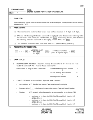 Page 284ND-45669 (E) CHAPTER 3
Addendum-002 Page 247
JANUARY, 1999 Revision 2.2
CM74
COMMAND CODE
TITLE:
STORED NUMBER FOR STATION SPEED DIALING
74
MAT
4. DATA TABLE:
1. MEMORY SLOT NUMBER =1000-Slot Memory Block number (0-4, 8-F) + 10-Slot Mem-
ory Block number (00-99) + Memory Parcel number (0-9)
For example, an entry of “3428” represents: 1000-Slot Memory Block number 3
+
10-Slot Memory Block number 42
+
Memory Parcel number 8
2. STORED NUMBER = Access Code + Separator Mark + Number
• Access Code: C.O....