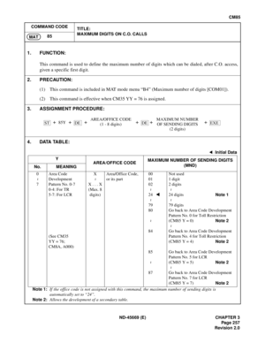 Page 294ND-45669 (E) CHAPTER 3
Pag e 2 57
Revision 2.0
CM85
COMMAND CODE
TITLE:
MAXIMUM DIGITS ON C.O. CALLS
85
MAT
4. DATA TABLE:
Note 1:If the office code is not assigned with this command, the maximum number of sending digits is
automatically set to “24”.
Note 2:Allows the development of a secondary table.
1. FUNCTION:
This command is used to define the maximum number of digits which can be dialed, after C.O. access,
given a specific first digit.
2. PRECAUTION:
(1) This command is included in MAT mode menu...