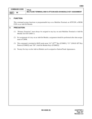 Page 304ND-45669 (E) CHAPTER 3
Pag e 2 67
Revision 2.0
CM90
COMMAND CODE
TITLE:
MULTILINE TERMINAL/SN610 ATTCON/ADD-ON MODULE KEY ASSIGNMENT
90
MAT
1. FUNCTION:
This command assigns functions to programmable keys on a Multiline Terminal, an ATTCON, a DESK
CON or an Add-On Module.
2. PRECAUTION:
(1) “Primary Extension” must always be assigned to any key on each Multiline Terminal or Add-On
Module (for ETJ-24DS-1).
(2) For assignment of a key on an Add-On Module, assignment should be performed after data assign-...