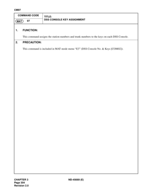 Page 341CHAPTER 3 ND-45669 (E)
Pag e 3 04
Revision 2.0
CM97
COMMAND CODE
TITLE:
DSS CONSOLE KEY ASSIGNMENT
97
MAT
1. FUNCTION:
This command assigns the station numbers and trunk numbers to the keys on each DSS Console.
2. PRECAUTION:
This command is included in MAT mode menu “E3” (DSS Console No. & Keys [COM02]).
[CM97] DSS Console Key Assignment 