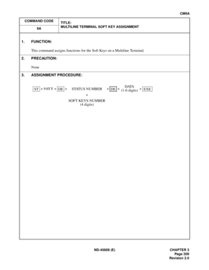 Page 346ND-45669 (E) CHAPTER 3
Pag e 3 09
Revision 2.0
CM9A
COMMAND CODE
TITLE:
MULTILINE TERMINAL SOFT KEY ASSIGNMENT
9A
1. FUNCTION:
This command assigns functions for the Soft Keys on a Multiline Terminal.
2. PRECAUTION:
None
3. ASSIGNMENT PROCEDURE:
 + 9AYY +   +   +   +   + 
STDESTATUS NUMBER
+
SOFT KEYS NUMBER
(4 digits)DEDATA
(1-6 digits)EXE
[CM9A] Multiline Terminal Soft Key Assignment 