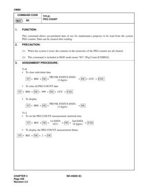 Page 371CHAPTER 3 ND-45669 (E)
Pag e 3 28
Revision 2.0
CMB0
COMMAND CODE
TITLE:
PEG COUNT
B0
MAT
1. FUNCTION:
This command allows accumulated data of use for maintenance purposes to be read from the system
PEG counter. Data can be cleared after reading.
2. PRECAUTION:
(1) When the system is reset, the contents in the memories of the PEG counter are all cleared.
(2) This command is included in MAT mode menu “D1” (Peg Count [COM03]).
3. ASSIGNMENT PROCEDURE:
Y=0
• To clear individual data
• To clear all PEG COUNT...