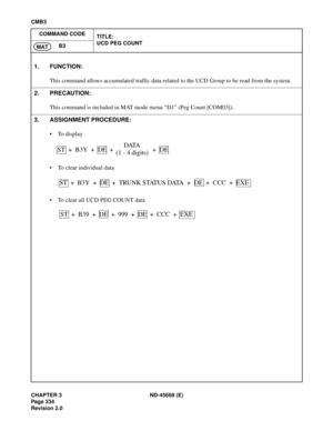 Page 377CHAPTER 3 ND-45669 (E)
Pag e 3 34
Revision 2.0
CMB3
COMMAND CODE
TITLE:
UCD PEG COUNT
B3
MAT
1. FUNCTION:
This command allows accumulated traffic data related to the UCD Group to be read from the system.
2. PRECAUTION:
This command is included in MAT mode menu “D1” (Peg Count [COM03]).
3. ASSIGNMENT PROCEDURE:
• To display
• To clear individual data
• To clear all UCD PEG COUNT data
ST  +  B3Y  +  DE  +DATA
(1 - 4 digits)+  DE
ST  +  B3Y  +  DE  +  TRUNK STATUS DATA  +  DE  +  CCC  +  EXE
ST  +  B39  +...