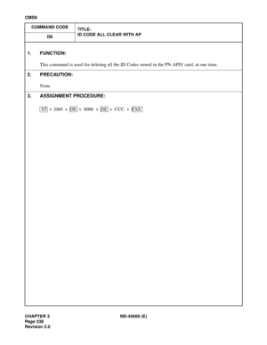 Page 381CHAPTER 3 ND-45669 (E)
Pag e 3 38
Revision 2.0
CMD6
COMMAND CODE
TITLE:
ID CODE ALL CLEAR WITH AP
D6
1. FUNCTION:
This command is used for deleting all the ID Codes stored in the PN-AP01 card, at one time.
2. PRECAUTION:
None
3. ASSIGNMENT PROCEDURE:
ST + D60 + DE  + 0000 + DE + CCC + EXE
[CMD6] ID Code All Clear With AP 