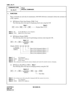 Page 407CHAPTER 3 ND-45669 (E)
Pag e 3 64
Revision 2.0
CME1, F0, F1
COMMAND CODE
TITLE:
SPECIAL COMMANDS
E1, F0, F1
1. FUNCTION:
These commands are used only for maintenance. DO NOT USE these commands without the assistance of
a NEC engineer.
(1) MP Memory Check Sum Display (CME1 Y=0)
The following shows the steps for displaying check sums using the CAT
Note 1:XX: 01-04 (MP Memory Area Number)
Note 2:YYYY: 0000-FFFF (Check Sum)
(2) MP Memory Dump (CMF0)
The following shows the steps for performing a memory read...