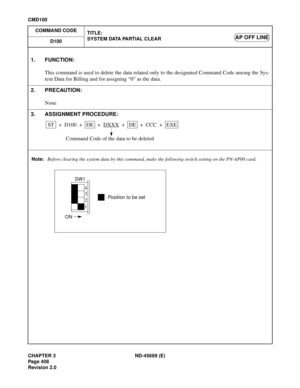 Page 451CHAPTER 3 ND-45669 (E)
Pag e 4 08
Revision 2.0
CMD100
COMMAND CODE
TITLE:
SYSTEM DATA PARTIAL CLEAR
D100
AP OFF LINE
Note:Before clearing the system data by this command, make the following switch setting on the PN-AP00 card.
1. FUNCTION:
This command is used to delete the data related only to the designated Command Code among the Sys-
tem Data for Billing and for assigning “0” as the data.
2. PRECAUTION:
None
3. ASSIGNMENT PROCEDURE:
STDE + D100 + ++DE + +EXE DXXXCCC
Command Code of the data to be...