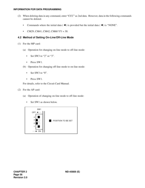 Page 73CHAPTER 2 ND-45669 (E)
Pag e 5 6
Revision 2.0
INFORMATION FOR DATA PROGRAMMING
(2) When deleting data in any command, enter “CCC” as 2nd data.  However, data in the following commands
cannot be deleted.
• Commands where the initial data ( ) is provided but the initial data ( ) is “NONE”.
• CM29, CM41, CM42, CM60 YY = 30.
4.2 Method of Setting On-Line/Off-Line Mode
(1) For the MP card:
(a) Operation for changing on-line mode to off-line mode:
• Set SW3 to “2” or “3”.
• Press SW1.
(b) Operation for...