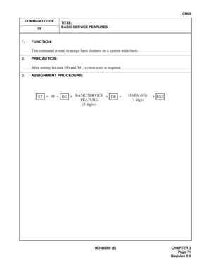 Page 90ND-45669 (E) CHAPTER 3
Pag e 71
Revision 2.0
CM08
COMMAND CODE
TITLE:
BASIC SERVICE FEATURES
08
1. FUNCTION:
This command is used to assign basic features on a system-wide basis.
2. PRECAUTION:
After setting 1st data 390 and 391, system reset is required.
3. ASSIGNMENT PROCEDURE:
   +   08  +  +    +  +    + STDEBASIC SERVICE 
FEATURE 
(3 digits)DEDATA (0/1)
(1 digit)EXE
[CM08] Basic Service Features 