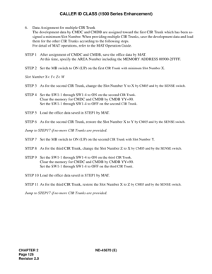 Page 143CHAPTER 2 ND-45670 (E)
Pag e 1 26
Revision 2.0
CALLER ID CLASS (1500 Series Enhancement)
6. Data Assignment for multiple CIR Trunk
The development data by CMDC and CMDB are assigned toward the first CIR Trunk which has been as-
signed a minimum Slot Number. When providing multiple CIR Trunks, save the development data and load
them for the other CIR Trunks according to the following steps.
For detail of MAT operations, refer to the MAT Operation Guide.
STEP 1 After assignment of CMDC and CMDB, save the...