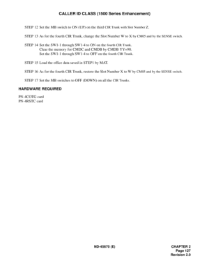 Page 144ND-45670 (E) CHAPTER 2
Page 127
Revision 2.0
CALLER ID CLASS (1500 Series Enhancement)
STEP 12 Set the MB switch to ON (UP) on the third CIR Trunk with Slot Number Z.
STEP 13 As for the fourth CIR Trunk, change the Slot Number W to X 
by CM05 and by the SENSE switch.
STEP 14 Set the SW1-1 through SW1-4 to ON on the fourth CIR Trunk.
Clear the memory for CMDC and CMDB by CMDB YY=90.
Set the SW1-1 through SW1-4 to OFF on the 
fourth CIR Trunk.
STEP 15 Load the office data saved in STEP1 by MAT.
STEP 16 As...