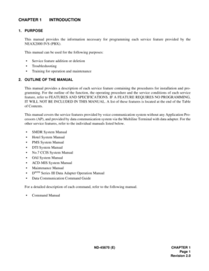 Page 18ND-45670 (E) CHAPTER 1
Page 1
Revision 2.0
CHAPTER 1 INTRODUCTION
1. PURPOSE 
This manual provides the information necessary for programming each service feature provided by the
NEAX2000 IVS (PBX). 
This manual can be used for the following purposes: 
• Service feature addition or deletion
• Troubleshooting 
• Training for operation and maintenance
2. OUTLINE OF THE MANUAL
This manual provides a description of each service feature containing the procedures for installation and pro-
gramming. For the...