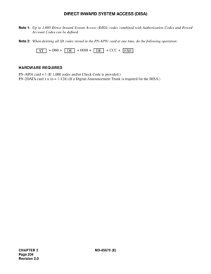 Page 221CHAPTER 2 ND-45670 (E)
Pag e 2 04
Revision 2.0
DIRECT INWARD SYSTEM ACCESS (DISA)
Note 1:Up to 1,000 Direct Inward System Access (DISA) codes combined with Authorization Codes and Forced
Account Codes can be defined. 
Note 2:When deleting all ID codes stored in the PN-AP01 card at one time, do the following operation:
 + D60 +   + 0000 +   + CCC +  
HARDWARE REQUIRED 
PN-AP01 card ´ 1 (If 1,000 codes and/or Check Code is provided.)
PN-2DATA card x n (n = 1-128) (If a Digital Announcement Trunk is...