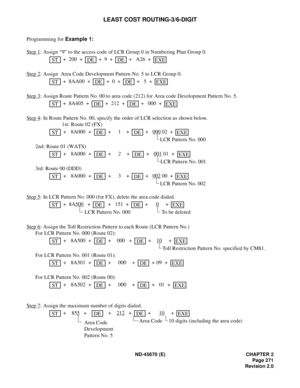 Page 292ND-45670 (E) CHAPTER 2
Page 271
Revision 2.0
LEAST COST ROUTING-3/6-DIGIT
Programming for Example 1:
Step 1
: Assign “9” to the access code of LCR Group 0 in Numbering Plan Group 0.
 + 200  +    + 9  +    +  A26  +    
Step 2
: Assign  Area Code Development Pattern No. 5 to LCR Group 0.
 + 8AA00  +    + 0  +    +  5  +    
Step 3
: Assign Route Pattern No. 00 to area code (212) for Area code Development Pattern No. 5.
 + 8A405  +    + 212  +    +  000  +    
Step 4
: In Route Pattern No. 00, specify the...