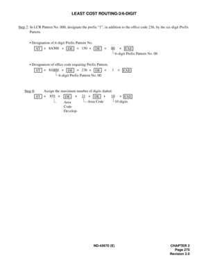 Page 296ND-45670 (E) CHAPTER 2
Page 275
Revision 2.0
LEAST COST ROUTING-3/6-DIGIT
Step 7: In LCR Pattern No. 000, designate the prefix “1”, in addition to the office code 236, by the six-digit Prefix 
Pattern.
• Designation of 6-digit Prefix Pattern No.
 + 8A500 +   +  150  +   + 00
 +  
6-digit Prefix Pattern No. 00
• Designation of office code requiring Prefix Pattern.
 + 8A800
 +  +  236  +   + 1 +   
6-digit Prefix Pattern No. 00
Step 8
:  Assign the maximum number of digits dialed. 
 + 855
 +  + 21 +  + 10...