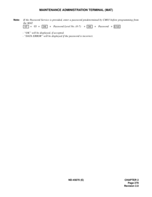 Page 300ND-45670 (E) CHAPTER 2
Page 279
Revision 2.0
MAINTENANCE ADMINISTRATION TERMINAL (MAT)
Note:If the Password Service is provided, enter a password predetermined by CM03 before programming from
the MAT.
 + 03 +     +  Password Level No. (0-7)    +     +   Password +    
- “OK” will be displayed, if accepted. 
- “DATA ERROR” will be displayed if the password is incorrect. ST
DEDEEXE 