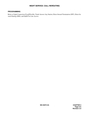 Page 336ND-45670 (E) CHAPTER 2
Page 315
Revision 2.0
NIGHT SERVICE: CALL REROUTING
PROGRAMMING 
Refer to Night Connection-Fixed/Flexible, Trunk Answer Any Station, Direct Inward Termination (DIT), Direct In-
ward Dialing (DID), and E&M Tie Line Access.  